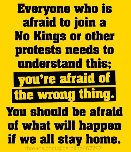 Everyone who is
afraid to join a
No Kings or other
protests needs to
understand this;
you're afraid of
the wrong thing.
You should be afraid
of what will happen
if we all stay home.
threads.com/@caroline467792