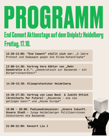 Ein Sharepic. Grüne und schwarze Schrift auf hellbeigem Grund. In der unteren rechten Ecke eine Person im Anzug, die im Begriff ist, eine Sektflasche zu öffnen, und deren Kopf durch einen großen Betonwürfel ersetzt wurde.

Programm
End Cement Aktionstage auf dem Uniplatz Heidelberg

Freitag, 17.10.
12:30-13:00: “End Cement” stellt sich vor: „5 Jahre Protest und Kampagne gegen die Klima-Katastrophe”
13:00-14:30: Vortrag Vera Köhler von „Mehr Demokratie e.V.”: „Demokratisch zur Bauwende - mit Bürger*innenräten?”
14:30-15:30: Klimaprotestchor Heidelberg
15:30-17:30: Vortrag von Leon Beck & Judith Ottich (Architects for Future): „Bauwende - wie sie em gelingen kann!” und „House Europe”
18:00-20:00: Podiumsdiskussion: „Unsere Zukunft. Unsere Stadt - Junge Heidelberger Politiker*innen diskutieren die Bauwende 
21:00-22:00: Konzert Lia J