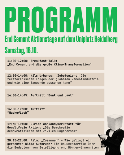 Samstag, 18.10.
11:00-12:00: Breakfast-Talk: „End Cement und die große Klima-Transformation”
12:30-14:00: Nils Urbanus: „Zubetoniert! Die zerstörerischen Folgen der globalen Zementindustrie und wie eine Bauwende aussehen kann”
14:00-14:45: Auftritt “bunt & laut”
16:00-17:00: Auftritt “Mackefisch”
17:30-19:00: Ulrich Wohland, Werkstatt für Gewaltfreie Aktion: „Die Demokratie demokratisieren mit Zivilem Ungehorsam”
20:15-22:00: Film: „Zusammen” - Wie gelingt ein gerechter Klima-Aufbruch? Ein Dokumentarfilm über die Bedeutung von Beteiligung und Bürger:innenräten
