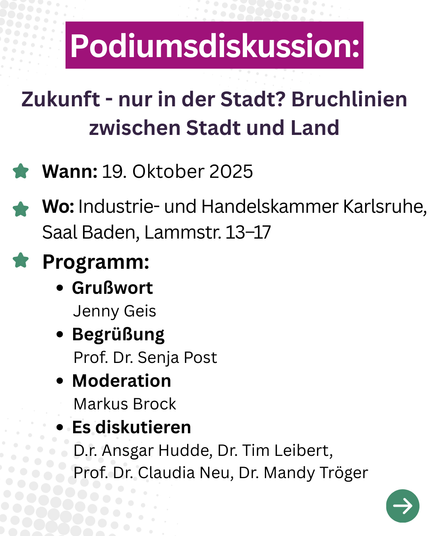 Podiumsdiskussion:
Zukunft - nur in der Stadt? Bruchlinien zwischen Stadt und Land
* Wann: 19. Oktober 2025, 11-13 Uhr
* Wo: Industrie- und Handelskammer Karlsruhe, Saal Baden, Lammstr. 13-17
* Programm:
• Grußwort
Jenny Geis
• Begrüßung
Prof. Dr. Senja Post
• Moderation
Markus Brock
• Es diskutieren
Dr. Ansgar Hudde, Dr. Tim Leibert, Prof. Dr. Claudia Neu, Dr. Mandy Tröger