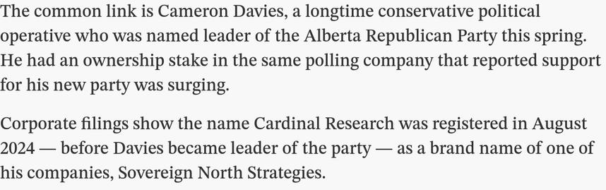 Screen capture from a Toronto Star article published 17 October 2025, "A ‘jaw-dropper’ poll showed surging support for an Alberta separatist party. Turns out the polling firm and the party weren’t so separate" by By Alex Boyd and Emma McIntosh  : 

"The common link is Cameron Davies, a longtime conservative political operative who was named leader of the Alberta Republican Party this spring. He had an ownership stake in the same polling company that reported support for his new party was surging.

"Corporate filings show the name Cardinal Research was registered in August 2024 — before Davies became leader of the party — as a brand name of one of his companies, Sovereign North Strategies."