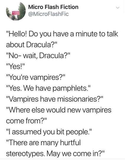 Micro Flash Fiction @MicroFlashFic

"Hello! Do you have a minute to talk about Dracula?"

"No- wait, Dracula?"

"Yes!"

"You're vampires?"

"Yes. We have pamphlets."

"Vampires have missionaries?"

"Where else would new vampires come from?"

"I assumed you bit people."

"There are many hurtful stereotypes. May we come in?"