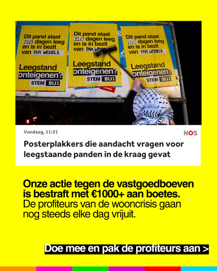 NOS Vandaag, 11:31:

"Posterplakkers die aandacht vragen voor
leegstaande panden in de kraag gevat"

Onze actie tegen de vastgoedboeven
is bestraft met €1000+ aan boetes.
De profiteurs van de wooncrisis gaan
nog steeds elke dag vrijuit.

Doe mee en pak de profiteurs aan