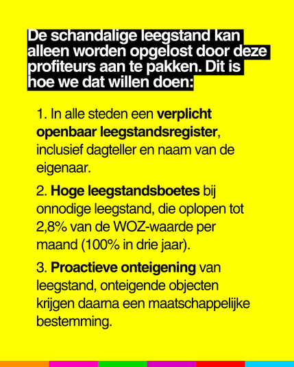 De schandalige leegstand kan
alleen worden opgelost door deze
profiteurs aan te pakken. Dit is
hoe we dat willen doen:

1. In alle steden een verplicht
openbaar leegstandsregister,
inclusief dagteller en naam van de
eigenaar.

2. Hoge leegstandsboetes bij
onnodige leegstand, die oplopen tot
2,8% van de WOZ-waarde per
maand (100% in drie jaar).

3. Proactieve onteigening van
leegstand, onteigende objecten
krijgen daarna een maatschappelljke
bestemming.