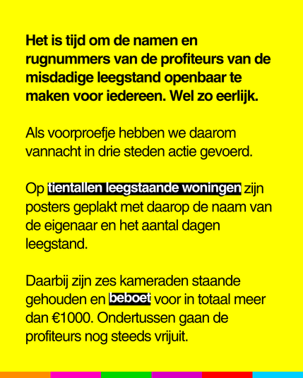 Het is tijd om de namen en
rugnummers van de profiteurs van de
misdadige leegstand openbaar te
maken voor iedereen. Wel zo eerlijk.
Als voorproefje hebben we daarom
vannacht in drie steden actie gevoerd.
Op tientallen leegstaande woningen zijn
posters geplakt met daarop de naam van
de eigenaar en het aantal dagen
leegstand.

Daarbij zijn zes kameraden staande
gehouden en beboet voor in totaal meer
dan €1000. Ondertussen gaan de
profiteurs nog steeds vrijuit.