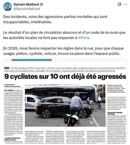 Tweet de Sylvain Maillard, député Renaissance et adjoint à la maire du 9ème arrondissement où il est indiqué :
"Des incidents, voire des agressions parfois mortelles qui sont insupportables, intolérables.

Le résultat d’un plan de circulation abscons et d’un code de la route que les autorités locales ne font pas respecter à #Paris.

En 2026, nous ferons respecter les règles dans la rue, pour que chaque usager, piéton, cycliste, voiture, trouve sa place dans l’espace public."

En dessous, il y a un screenshot de l'article du Parisien indiquant que "9 cyclistes sur 10 ont déjà été agressés"