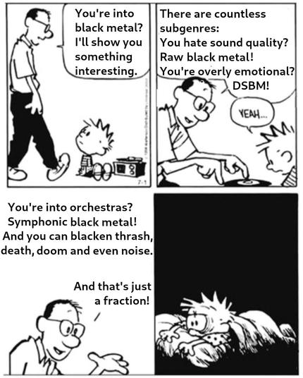 modified Calvin And Hobbes comic strip with four panels

panel one: Calvin, a circa eight year old boy, is sitting on the floor in front of a phonograph while his father is walking towards him. The father is saying: "You're into black metal? I'll show you something interesting"

panel two: Calvin's father is pointing at the record and saying: "There are countless subgenres: You hate sound quality? Raw black metal! You're overly emotional? DSBM!" while Calvin is saying: "Yeah ..."

panel three: Calvin's father is saying: "You're into orchestras? Symphonic black metal! And you can blacken thrash, death, doom and even noise" and "And that's just a fraction!"

panel four: Calvin is lying in his bed with his eyes wide open in the middle of the night, apparently suffering from insomnia