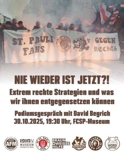 Das Bild zeigt eine Gruppe von Menschen, die bei einer Demonstration oder einem Marsch mitgehen. Sie halten ein großes Banner, auf dem steht:
„ST. PAULI FANS GEGEN RECHTS“.
Auf dem Banner ist das Vereinslogo des Fußballclubs FC St. Pauli zu sehen sowie eine stilisierte Faust, die ein Hakenkreuz zerschlägt. Hinter den Personen ist Rauch oder Nebel zu sehen, vermutlich von Pyrotechnik, und einige Fahnen werden geschwenkt. Die Gesichter der Menschen sind unkenntlich gemacht.

Darunter steht in großer brauner Schrift der Text:

„NIE WIEDER IST JETZT?!“
„Extrem rechte Strategien und was wir ihnen entgegensetzen können“
„Podiumsgespräch mit David Begrich“
„30.10.2025, 19:30 Uhr, FCSP-Museum“

Am unteren Rand befinden sich die Logos verschiedener Organisationen, darunter:
– AFM (Arbeitsgemeinschaft Fußball & Museum),
– 1910 e.V. Museum für den FC St. Pauli,
– FC St. Pauli,
– Braun-Weisse Hilfe,
– Supportblock St. Pauli,
– Ultra Sankt Pauli,
– Nord Support.

Das Bild wirbt für eine Veranstaltung des FC St. Pauli-Museums, bei der es um Strategien rechtsextremer Gruppen und Gegenmaßnahmen geht.