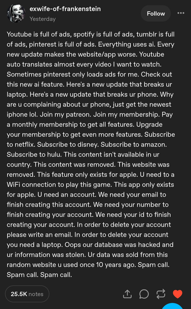 tumblr user @exwife-of-frankenstein:

Youtube is full of ads, spotify is full of ads, tumblr is full of ads, pinterest is full of ads. Everything uses ai. Every new update makes the website/app worse. Youtube auto translates almost every video I want to watch. Sometimes pinterest only loads ads for me. Check out this new ai feature. Here's a new update that breaks ur laptop. Here's a new update that breaks ur phone. Why are u complaining about ur phone, just get the newest iphone lol. Join my patreon. Join my membership. Pay a monthly membership to get all features. Upgrade your membership to get even more features. Subscribe to netflix. Subscribe to disney. Subscribe to amazon. Subscribe to hulu. This content isn't available in ur country. This content was removed. This website was removed. This feature only exists for apple. U need to a WiFi connection to play this game. This app only exists for apple. U need an account. We need your email to finish creating this account. We need your number to finish creating your account. We need your id to finish creating your account. In order to delete your account please write an email. In order to delete your account you need a laptop. Oops our database was hacked and ur information was stolen. Ur data was sold from this random website u used once 10 years ago. Spam call. Spam call. Spam call.