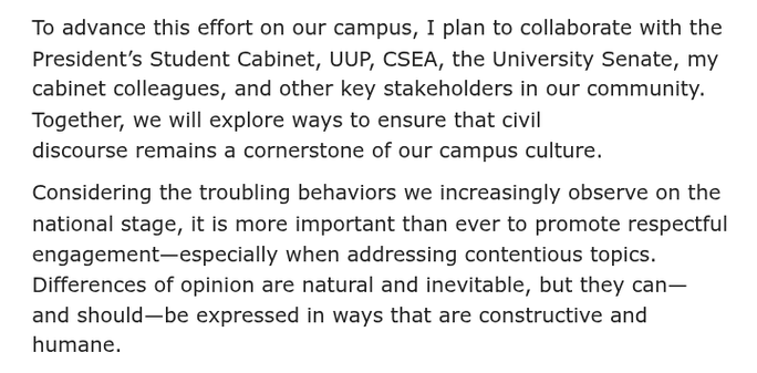 To advance this effort on our campus, I plan to collaborate with the President’s Student Cabinet, UUP, CSEA, the University Senate, my cabinet colleagues, and other key stakeholders in our community. Together, we will explore ways to ensure that civil discourse remains a cornerstone of our campus culture. 

Considering the troubling behaviors we increasingly observe on the national stage, it is more important than ever to promote respectful engagement—especially when addressing contentious topics. Differences of opinion are natural and inevitable, but they can—and should—be expressed in ways that are constructive and humane.