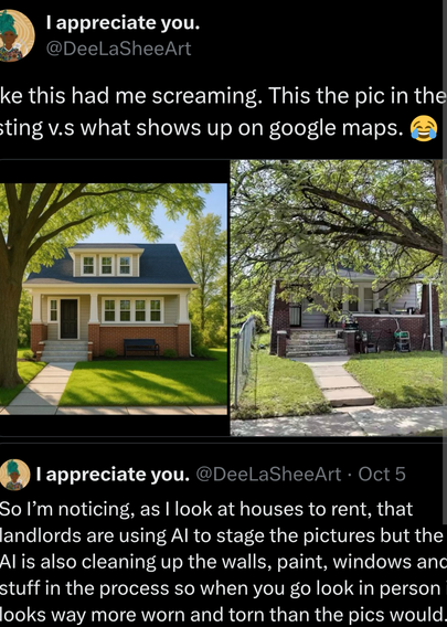 Twitter Screenshot  @DeelaSheeArt this had me screaming. This the pic in the
ting v.s what shows up on google maps. 

So I’m noticing, as | look at houses to rent, that landlords are using Al to stage the pictures but the
Al is also cleaning up the walls, paint, windows and stuff in the process so when you go look in person looks way more worn and torn than the pics would.