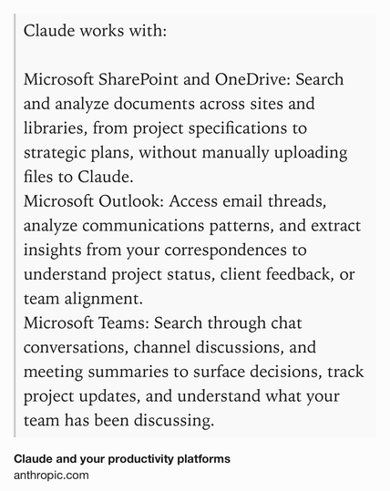 Text Shot: Claude works with:

Microsoft SharePoint and OneDrive: Search and analyze documents across sites and libraries, from project specifications to strategic plans, without manually uploading files to Claude.
Microsoft Outlook: Access email threads, analyze communications patterns, and extract insights from your correspondences to understand project status, client feedback, or team alignment.
Microsoft Teams: Search through chat conversations, channel discussions, and meeting summaries to surface decisions, track project updates, and understand what your team has been discussing.