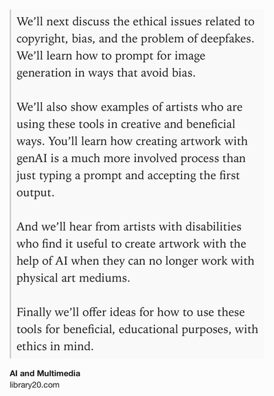 Text Shot: We’ll next discuss the ethical issues related to copyright, bias, and the problem of deepfakes. We’ll learn how to prompt for image generation in ways that avoid bias.
We’ll also show examples of artists who are using these tools in creative and beneficial ways. You’ll learn how creating artwork with genAI is a much more involved process than just typing a prompt and accepting the first output.
And we’ll hear from artists with disabilities who find it useful to create artwork with the help of AI when they can no longer work with physical art mediums.
Finally we’ll offer ideas for how to use these tools for beneficial, educational purposes, with ethics in mind.