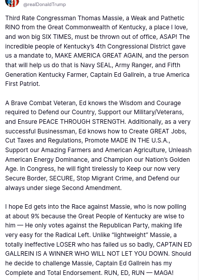 DementiaDon's account @realDonaldTrump
secreted this on his antisocial medium:
"@realDonaldTrump
Third Rate Congressman Thomas Massie, a Weak and Pathetic RINO from the Great Commonwealth of Kentucky, a place I love, and won big SIX TIMES, must be thrown out of office, ASAP! The incredible people of Kentucky’s 4th Congressional District gave us a mandate to, MAKE AMERICA GREAT AGAIN, and the person that will help us do that is Navy SEAL, Army Ranger, and Fifth Generation Kentucky Farmer, Captain Ed Gallrein, a true America First Patriot.
A Brave Combat Veteran, Ed knows the Wisdom and Courage required to Defend our Country, Support our Military/Veterans, and Ensure PEACE THROUGH STRENGTH. Additionally, as a very successful Businessman, Ed knows how to Create GREAT Jobs, Cut Taxes and Regulations, Promote MADE IN THE U.S.A., Support our Amazing Farmers and American Agriculture, Unleash American Energy Dominance, and Champion our Nation’s Golden Age. In Congress, he will fight tirelessly to Keep our now very Secure Border, SECURE, Stop Migrant Crime, and Defend our always under siege Second Amendment.
I hope Ed gets into the Race against Massie, who is now polling at about 9% because the Great People of Kentucky are wise to him — He only votes against the Republican Party, making life very easy for the Radical Left. Unlike “lightweight” Massie, a totally ineffective LOSER who has failed us so badly, CAPTAIN ED GALLREIN IS A WINNER WHO WILL NOT LET YOU DOWN. Should he decid