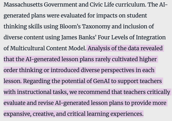Image 1: Alt Text
Text block on light gray background with purple highlights marking key phrases. The text describes a study on AI-generated civic education lesson plans evaluated using Bloom's Taxonomy and Banks' multicultural model. Purple highlights emphasize findings that AI plans lacked higher-order thinking and diverse perspectives.
Caption
A Massachusetts study examined AI-generated civics lesson plans against educational standards for critical thinking and cultural diversity. Researchers found the AI tools rarely developed advanced reasoning skills or multicultural perspectives. The study recommends teachers carefully review and enhance AI-generated materials to ensure students receive rigorous, inclusive learning experiences that promote critical analysis.