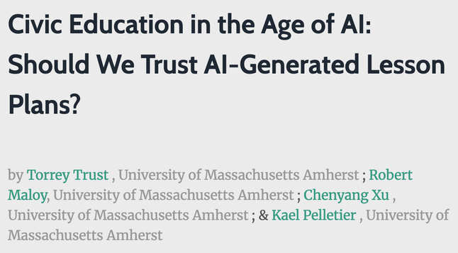 Image 2: Alt Text
Title slide with dark text on light gray background. Large heading reads "Civic Education in the Age of AI: Should We Trust AI-Generated Lesson Plans?" Authors listed below in alternating green and gray text: Torrey Trust, Robert Maloy, Chenyang Xu, and Kael Pelletier, all from University of Massachusetts Amherst.
Caption
This research presentation examines whether AI-generated lesson plans meet educational standards for civics instruction. Four University of Massachusetts Amherst researchers investigated AI's capacity to create materials that develop critical thinking and incorporate diverse perspectives. Their findings raise important questions about the role of artificial intelligence in preparing democratic citizens and supporting teacher workload.