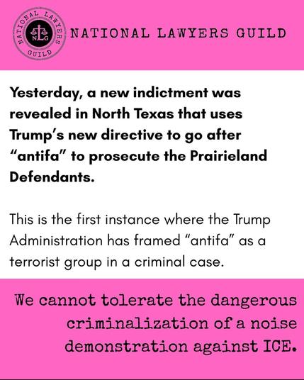 Pink and white graphic from the National Lawyers Guild that says:

"Yesterday, a new indictment was revealed in North Texas that uses Trump's new directive to go after "antifa" to prosecute the Prairieland Defendants.

This is the first instance where the Trump Administration has framed "antifa" as a terrorist group in a criminal case.

We cannot tolerate the dangerous criminalization of a noise demonstration against ICE."