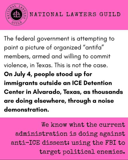 Pink and white graphic from the National Lawyers Guild that says:

"The federal government is attempting to paint a picture of organized "antifa" members, armed and willing to commit violence, in Texas. This is not the case. On July 4, people stood up for immigrants outside an ICE Detention Center in Alvarado, Texas, as thousands are doing elsewhere, through a noise demonstration.

We know what the current administration in doing against anti-ICE dissent: using the FBI to target political enemies."