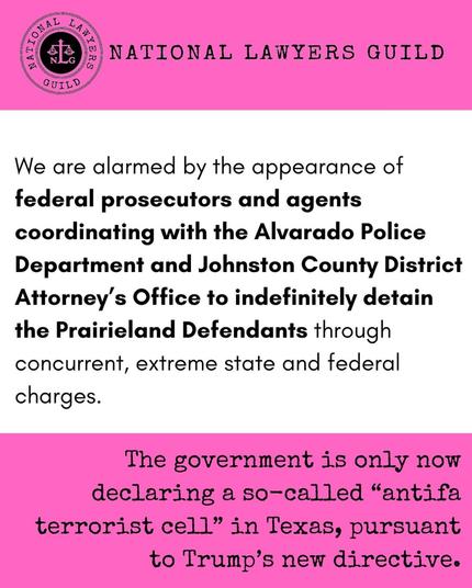 Pink and white graphic from the National Lawyers Guild that says:

"We are alarmed by the appearance of federal prosecutors and agents coordinating with the Alvarado Police Department and Johnston [sic] County District Attorney's Office to indefinitely detain the Prairieland Defendants through concurrent, extreme state and federal charges.

The government is only now declaring a so-called "antifa terrorist cell" in Texas, pursuant to Trump's new directive."