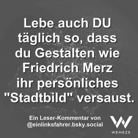 Grauer Hintergrund mit Zitat:"Lebe auch DU täglich so, dass
du Gestalten wie Friedrich Merz ihr persönliches "Stadtbild" versaust."
Ein Leser-Kommentar von
@einlinksfahrer.bsky.social

Ein Bild von Wemeze