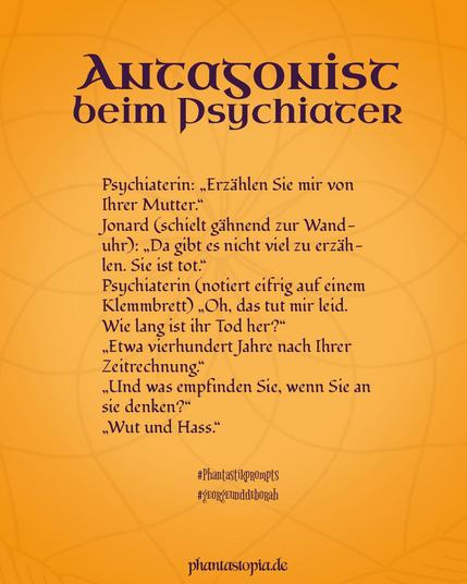 Textgrafik "Antagonist beim Psychiater". Text: Psychiaterin: „Erzählen Sie mir von Ihrer Mutter.“
Jonard (schielt gelangweilt zur Wanduhr und gähnt): „Da gibt es nicht viel zu erzählen. Sie ist tot.“
Psychiaterin (notiert eifrig auf einem Klemmbrett) „Oh, das tut mir leid. Wie lang ist ihr Tod her?“
„Etwa vierhundert Jahre nach Ihrer Zeitrechnung.“
„Und was empfinden Sie, wenn Sie an sie denken?“
„Wut und Hass.“
