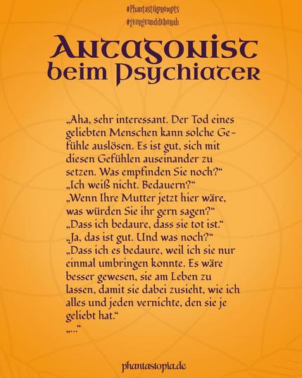 Textgrafik "Antagonist beim Psychiater" - Teil 2: „Aha, sehr interessant. Der Tod eines geliebten Menschen kann solche Gefühle auslösen. Es ist gut, sich mit diesen Gefühlen auseinander zu setzen. Was empfinden Sie noch?“
„Ich weiß nicht. Bedauern?“
„Wenn Ihre Mutter jetzt hier wäre, was würden Sie ihr gern sagen?“
„Dass ich bedaure, dass sie tot ist.“
„Ja, das ist gut. Und was noch?“
„Dass ich es bedaure, weil ich sie nur einmal umbringen konnte. Es wäre besser gewesen, sie am Leben zu lassen, damit sie dabei zusieht, wie ich alles und jeden vernichte, den sie je geliebt hat.“
„Äh ….“