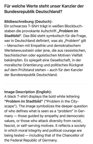 Für welche Werte steht unser Kanzler der Bundesrepublik Deutschland?
Bildbeschreibung (Deutsch):
Ein schwarzes T-Shirt trägt in weißen Blockbuch-staben die provokante Aufschrift „Problem im
Stadtbild"
. Das Bild steht symbolisch fur die Frage,
wer in Deutschland definiert, was als „Problem" gilt
- Menschen mit Empathie und demokratischem Wertebewusstsein oder jene, die aus rassistischen, faschistischen oder egoistischen Motiven Vielfalt bekampfen. Es spiegelt eine Gesellschaft, in der moralische Orientierung und politisches Rückgrat auf dem Prufstand stehen - auch fur den Kanzler der Bundesrepublik Deutschland.
Image Description (English):
A black T-shirt displays the bold white lettering
"Problem im Stadtbild" ("Problem in the City-scape"). The image symbolizes the deeper question of who defines what is seen as a "problem" in Germany - those guided by empathy and democratic values, or those who attack diversity from racist, fascist, or self-serving motives. It reflects a society in which moral integrity and political courage are being tested - including that of the Chancellor of the Federal Republic of Germany.🖖