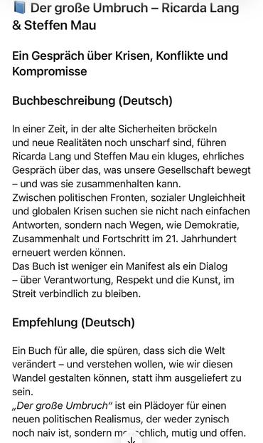 Der große Umbruch - Ricarda Lang
& Steffen Mau
Ein Gespräch über Krisen, Konflikte und Kompromisse
Buchbeschreibung (Deutsch)
In einer Zeit, in der alte Sicherheiten bröckeln und neue Realitaten noch unscharf sind, führen Ricarda Lang und Steffen Mau ein kluges, ehrliches Gespräch über das, was unsere Gesellschaft bewegt
- und was sie zusammenhalten kann.
Zwischen politischen Fronten, sozialer Ungleichheit und globalen Krisen suchen sie nicht nach einfachen Antworten, sondern nach Wegen, wie Demokratie, Zusammenhalt und Fortschritt im 21. Jahrhundert erneuert werden können.
Das Buch ist weniger ein Manifest als ein Dialog
- über Verantwortung, Respekt und die Kunst, im Streit verbindlich zu bleiben.
Empfehlung (Deutsch)
Ein Buch für alle, die spüren, dass sich die Welt verändert - und verstehen wollen, wie wir diesen Wandel gestalten können, statt ihm ausgeliefert zu sein.
„Der große Umbruch" ist ein Plädoyer für einen neuen politischen Realismus, der weder zynisch noch naiv ist, sondern mr chlich, mutig und offen.🖖