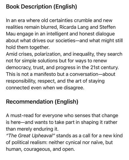 Book Description (English)
In an era where old certainties crumble and new realities remain blurred, Ricarda Lang and Steffen Mau engage in an intelligent and honest dialogue about what drives our societies-and what might still hold them together.
Amid crises, polarization, and inequality, they search not for simple solutions but for ways to renew democracy, trust, and progress in the 21st century.
This is not a manifesto but a conversation-about responsibility, respect, and the art of staying connected even when we disagree.
Recommendation (English)
A must-read for everyone who senses that change is here-and wants to take part in shaping it rather than merely enduring it.
"The Great Upheaval" stands as a call for a new kind of political realism: neither cynical nor naive, but human, courageous, and open.🖖