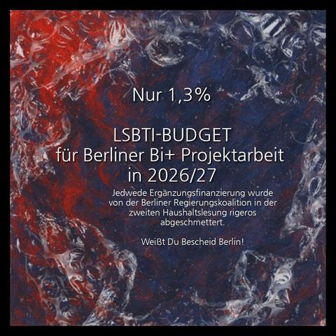 Auf dem Bild ist eine quadratische, dunkle Komposition zu sehen, die in einem schwarzen Rahmen eingefasst ist. Der Hintergrund wirkt wie eine abstrakte Malerei oder eine Textur, die aus verschwommenen, tiefroten und dunkelblauen Farbtönen besteht, die ineinander übergehen und den Eindruck von Bewegung oder einer Blase/Kugel erzeugen. Der äußerste Rand des zentralen Bereichs ist dunkel, fast schwarz-blau.
Im Zentrum des Bildes steht in großer, weißer Schrift der Text:
Nur 1,3% LSBTI-BUDGET für Berliner Bi+ Projektarbeit in 2026/27
Jedwede Ergänzungsfinanzierung wurde von der Berliner Regierungskoalition in der zweiten Haushaltslesung rigeros abgeschmettert.
Weißt Du Bescheid Berlin!