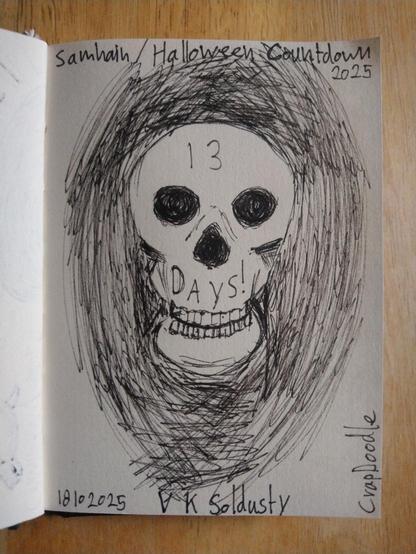 Quick sketch of a skull facing the viewer front & centre. It's perched on it's jaw bone & both skull & jaw have a full complement of well aligned teeth. The eye & nose sockets are very dark, full of rushed black pen strokes. The grinning skull & jaw are surrounded by hundreds of curved black lines making the impression of darkness. These do not extent to the edges or corners of the page. 
On the skull's forehead is the number: 13.in the area between the nose cavity & the top row of teeth it says: Days!
Up the left & across the top left are the words: Samhain / Halloween Countdown 2025
Along the bottom of the image it reads: 18102025 — V K Soldusty, and up the side from the right lower corner it says: CrapDoodle