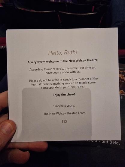 A card which says hello Ruth, a very warm welcome to the new wolsey theatre, according to our records this is the first time you have seen a show with us, please do not hesitate to speak to a member of the team if there is anything we can do to add some extra sparkle to your theatre visit. Enjoy the show! Sincerely yours, The new wolsey theatre team