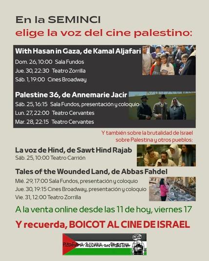 En la SEMINCI
Elige la voz del cine palestino:

Con Hasan en Gaza, de Kamal Aljafari
Dom. 26, 10:00 h. Sala Fundos
Jueves 30, 22:30 Teatro Zorrilla Sábado 1, 19:00 Cines Broadway

Palestina 36, de Annemarie Jacir Sábado 25, 16:15 Sala Fundos, presentación y coloquio
Lunes 27, 22:00 Teatro Cervantes
28 de marzo, 22:15 h. Teatro Cervantes

Y también sobre la brutalidad de Israel sobre Palestina y otros pueblos:
La voz de Hind, de Sawt Hind Rajab Sábado 25, 10:00 Teatro Carrión

Cuentos de la tierra herida, de Abbas Fahdel
Miércoles, 29 de 1700 Sala Fundos, presentación y coloquio
Jueves, 30, 19:15 Cines Broadway, presentación y coloquio
Vie. 31, 12:00 Teatro Zorrilla

A la venta online desde las 11 de ayer, viernes 17

Y recuerda, BOICOT AL CINE DE ISRAEL


Las imagenes corresponden a cada una de las películas citadas.