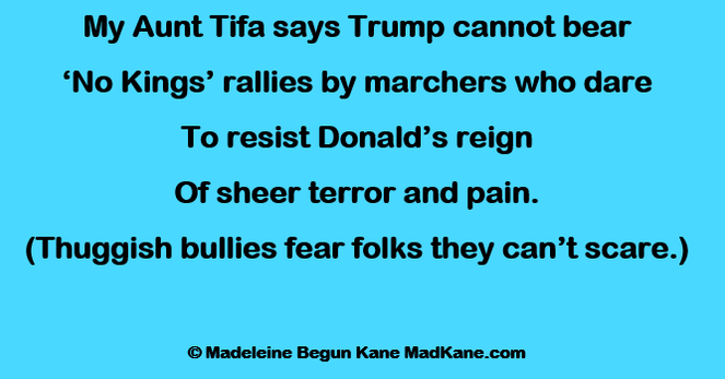 My Aunt Tifa says Trump cannot bear
‘No Kings’ rallies by marchers who dare
To resist Donald’s reign
Of sheer terror and pain.
(Thuggish bullies fear folks they can’t scare.)

© Madeleine Begun Kane MadKane.com