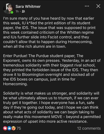 Sara Whitmer 1h • 8

I'm sure many of you have heard by now that earlier this week, IU k*lled the print edition of its student paper, the IDS. The issue that was supposed to print this week contained criticism of the Whitten regime and IUs further slide into Fscist control, and they couldn't allow that to happen during Homecoming, when all the rich alumni are in town. Enter Purdue! The Purdue student paper, The Exponent, owns its own presses. Yesterday, in an act of tremendous solidarity with their biggest rival school, they printed the forbidden issue of the IDS. They then drove it to Bloomington overnight and stocked all of the IDS boxes on campus, just in time for Homecoming. Solidarity is what makes us stronger, and solidarity will be what ultimately allows us to triumph, if we can ever truly get it together. I hope everyone has a fun, safe day if they're going out today, and I hope we can think about what acts of solidarity we can begin taking to really make this movement MOVE - beyond a permitted expression of upset into more active resistance.