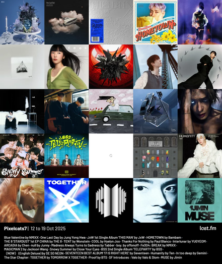 Pixelcats7 | 12 to 19 Oct 2025

Blue Valentine by NMIXX
One Last Day by Jung Yong Hwa
THIS MAN 1st Single Album by JxW
HOMETOWN by Bambam
STARDUST 1st EP CHINA by THE 8
TENT by Wonstein
COOL by Hyelyn Joo
Thanks For Nothing by Paul Blanco
Interlunar by YUGYEOM
ARCADIA by Chen
null by Junny
Madness Always Turns to Sadness by Tabber
boy. by offonoff
Fe3O4: BREAK by NMIXX
MAGICMAN 2 by Jackson Wang
Snowy Summer by Close Your Eyes
BSS 2nd Single Album ‘TELEPARTY’ by BSS
〈NOW〉 (English Deluxe) by SE SO NEON
SEVENTEEN BEST ALBUM '17 IS RIGHT HERE' by Seventeen
Humanity by Ten
In too deep by Gemini
The Star Chapter: TOGETHER by TOMORROW X TOGETHER
Proof by BTS
SF Introduces : Valo by Valo & Slom
MUSE by Jimin