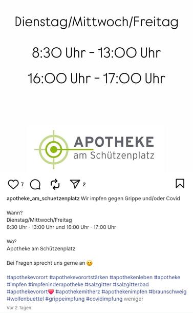 Instagram-Post der Apotheke mit folgendem Text:

"Wir impfen gegen Grippe und/oder Covid

Wann? 
Dienstag/Mittwoch/Freitag 
8:30 Uhr - 13:00 Uhr und 16:00 Uhr - 17:00 Uhr 

Wo?
Apotheke am Schützenplatz 

Bei Fragen sprecht uns gerne an"

Auf den Text folgen folgende Hashtags:

#apothekevorort #apothekevorortstärken #apothekenleben #apotheke #impfen #impfeninderapotheke #salzgitter #salzgitterbad #apothekevorort #apothekemitherz #apothekenimpfen #braunschweig #wolfenbuettel #grippeimpfung #covidimpfung