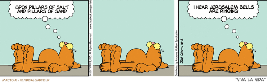 Original Garfield comic from October 2, 2017
Text replaced with lyrics from: Viva la Vida

Transcript:
• Upon Pillars Of Salt And Pillars Of Sand
• I Hear Jerusalem Bells Are Ringing


--------------
Original Text:
• Garfield: Some call this laziness. I call it...  Whatever another word for laziness is.

The image is a comic strip with three panels featuring a cat lying on the ground. In each panel, the cat is depicted with a different pose or action, such as lying down, sitting, or looking up. The cat is also described with a thought bubble above its head, suggesting a contemplation about the thoughts that led to the scene. The three panels collectively create a sense of curiosity about the cat's origin and what inspired the thought bubble above its head.