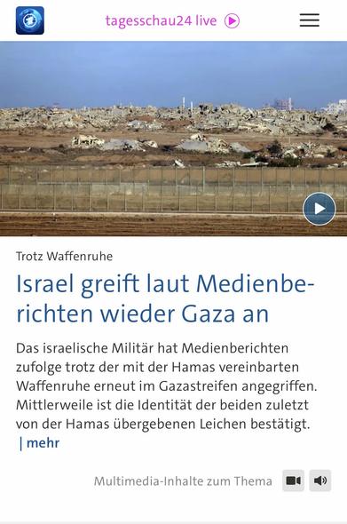 tagesschau24 live
Trotz Waffenruhe
Israel greift laut Medienberichten wieder Gaza an
Das israelische Militär hat Medienberichten zufolge trotz der mit der Hamas vereinbarten Waffenruhe erneut im Gazastreifen angegriffen.
Mittlerweile ist die Identität der beiden zuletzt von der Hamas übergebenen Leichen bestätigt.
mehr
Multimedia-Inhalte zum Thema🖖