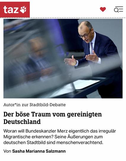 taz i
• Q=
Autor*in zur Stadtbild-Debatte
Der böse Traum vom gereinigten
Deutschland
Woran will Bundeskanzler Merz eigentlich das irregulär Migrantische erkennen? Seine Äußerungen zum deutschen Stadtbild sind menschenverachtend.
Von Sasha Marianna Salzmann🖖