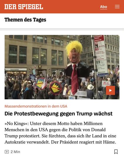DER SPIEGEL
Abo
Themen des Tages
NO STANDING
Asytien
COMMERCIAL
Fridee
6
102528
Massendemonstrationen in dem USA
Die Protestbewegung gegen Trump wächst
»No Kings«: Unter diesem Motto haben Millionen Menschen in den USA gegen die Politik von Donald Trump protestiert. Sie fürchten, dass sich ihr Land in eine Autokratie verwandelt. Der Präsident reagiert mit Häme.
• 2 Min🖖