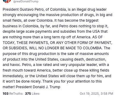 DementiaDon secreted this on his antisocial media platform:
"@realDonaldTrump
'President Gustavo Petro, of Colombia, is an illegal drug leader strongly encouraging the massive production of drugs, in big and small fields, all over Colombia. It has become the biggest business in Colombia, by far, and Petro does nothing to stop it, despite large scale payments and subsidies from the USA that are nothing more than a long term rip off of America. AS OF TODAY, THESE PAYMENTS, OR ANY OTHER FORM OF PAYMENT, OR SUBSIDIES, WILL NO LONGER BE MADE TO COLOMBIA. The purpose of this drug production is the sale of massive amounts of product into the United States, causing death, destruction, and havoc. Petro, a low rated and very unpopular leader, with a fresh mouth toward America, better close up these killing fields immediately, or the United States will close them up for him, and it won’t be done nicely. Thank you for your attention to this matter! President Donald J. Trump'
Oct 19, 2025, 3:58 PM"
