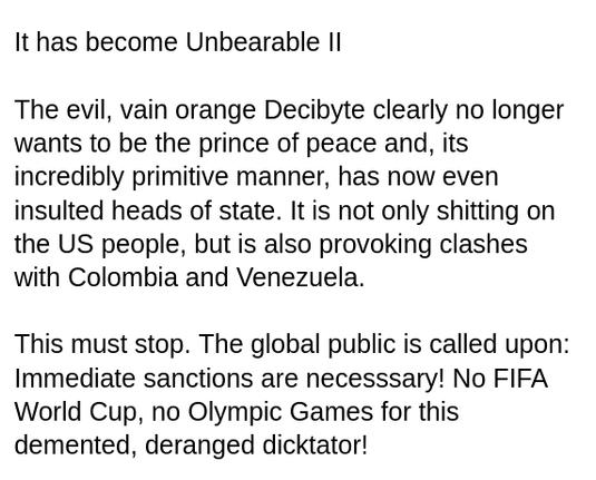 My screenshot reads:
"It has become Unbearable II
The evil, vain orange Decibyte clearly no longer wants to be the prince of peace and, its incredibly primitive manner, has now even insulted heads of state. It is not only shitting on the US people, but is also provoking clashes with Colombia and Venezuela.
This must stop. The global public is called upon: Immediate sanctions are necesssary! No FIFA World Cup, no Olympic Games for this demented, deranged dicktator!"