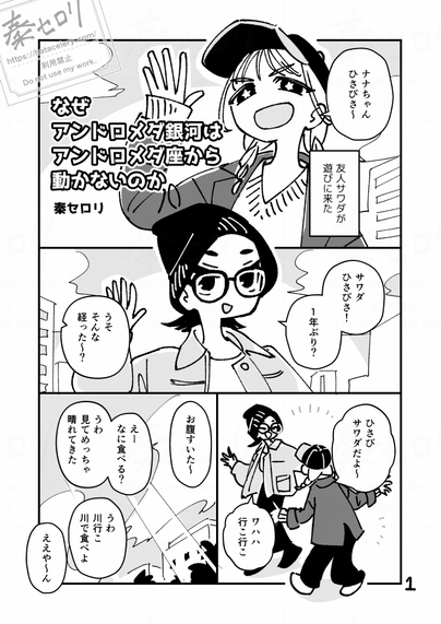 8ページ漫画の1ページ目。
「ナナちゃんひさびさ～」
キャップに三つ編みの人物が片手を上げて挨拶している。

モノローグ
「友人サワダが遊びに来た」

ニット帽にメガネの主人公が、片手を上げてサワダに答える。
「サワダひさびさ！　一年ぶり？」
「うそ、そんな経った～？　ひさびサワダだよ～」
おどけたポーズをするサワダ。
「ワハハ行こ行こ」

「お腹すいた～」
「えーなに食べる？　うわ、見てめっちゃ晴れてきた」
「うわ、川行こ、川で食べよ」
「ええや～ん」