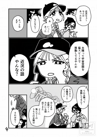 4ページ目。
ポテト片手に考えるサワダ。
「近況なぁ～、なんかあったかな。あ、いっこあった」
「なになに？」

「えっとな、まず、太陽って宇宙空間を猛スピードで移動してるやんか」
「近況の話やんな？」
思わず突っ込む主人公。

「え、てか太陽って移動してるん？」
「そうそう、太陽系ごとビューン」
太陽系が移動する図をスマホで検索してみせてくれるサワダ。
「ほんまや、必殺ビームみたいな図出てきた。どこに飛んでくの、うちらの太陽は」
「それはな～」
立ち上がるサワダ。