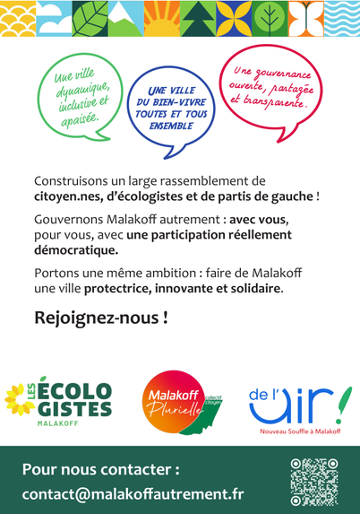 Verso du flyer diffusé ce dimanche au marché de Malakoff : Trois bulles façon bande dessinée expliquent : "une ville dynamique, inclusive et apaisée", "une ville du bien-vivre, toutes et tous ensemble", "une gouvernance ouverte, partagée et transparente".
Construisons un large rassemblement de citoyen·nes, d’écologistes et de partis de gauche ! Gouvernons Malakoff autrement : avec vous, pour vous, avec une participation réellement démocratique. Portons une même ambition : faire de Malakoff une ville protectrice, innovante et solidaire.
Rejoignez-nous !
Trois logos de mouvements en bas de page : "Les Écologistes Malakoff", "Malakoff Plurielle" et "De l'air ! Nouveau Souffle à Malakoff".