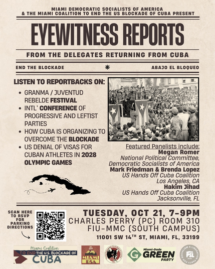 publicity flyer for event in Miami, Florida
----
MIAMI DEMOCRATIC SOCIALISTS OF AMERICA
& THE MIAMI COALITION TO END THE US BLOCKADE OF CUBA PRESENT
---------
EYEWITNESS REPORTS
FROM THE DELEGATES RETURNING FROM CUBA
---------
END THE BLOCKADE * ABAJO EL BLOQUEO
---------
LISTEN TO REPORTBACKS ON:

* GRANMA / JUVENTUD
REBELDE FESTIVAL

* INTL’ CONFERENCE OF
PROGRESSIVE AND LEFTIST
PARTIES 

* HOW CUBA IS ORGANIZING TO 
OVERCOME THE BLOCKADE 

* US DENIAL OF VISAS FOR
CUBAN ATHLETES IN 2028 OLYMPIC GAMES 
---------
Featured panelists include:
Megan Romer
National Political Committee,
Democratic Socialists of America 
---
Mark Friedman & Brenda Lopez
US Hands Off Cuba Coalition
Los Angeles, CA
---
Hakim Jihad
US Hands Off Cuba Coalition
Jacksonville, FL 
------------------------
TUESDAY, OCT 21, 7-9PM
CHARLES PERRY (PC) ROOM 310
FIU-MMC (SOUTH CAMPUS)
11001 SW 14™ ST, MIAMI, FL, 33199
------------------------
(list of endorsing organizations)