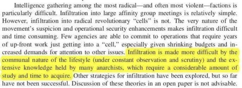 Intelligence gathering among the most radical-and often most violent-factions is particularly difficult. Infiltration into large affinity group meetings is relatively simple. However, infiltration into radical revolutionary "cells" is not. The very nature of the movement's suspicion and operational security enhancements makes infiltration difficult and time consuming. Few agencies are able to commit to operations that require years of up-front work just getting into a "cell," especially given shrinking budgets and in- creased demands for attention to other issues. Infiltration is made more difficult by the communal nature of the lifestyle (under constant observation and scrutiny) and the ex- tensive knowledge held by many anarchists, which require a considerable amount of study and time to acquire. Other strategies for infiltration have been explored, but so far have not been successful. Discussion of these theories in an open paper is not advisable.