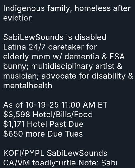 Indigenous family, homeless after eviction

SabiLewSounds is disabled Latina 24/7 caretaker for elderly mom w/ dementia & ESA bunny; multidisciplinary artist & musician; advocate for disability & mentalhealth

As of 10-19-25 11:00 AM ET
$3,598 Hotel/Bills/Food
$1,171 Hotel Past Due
$650 more Due Tues

KOFI/PYPL SabiLewSounds
CA/VM toadlyturtle Note: Sabi