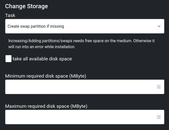 Change Storage
Task: Create swap partition if missing
Increasing/Adding partitions/swaps needs free space on the medium. Otherwise it will run into an error while installaiton.
(unchecked Checkbox: take all available disk space)
Minimum required disk space (MByte). Empty box.
Maximum required disk space (MByte). Empty box.